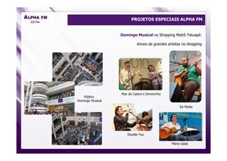 PROJETOS ESPECIAIS ALPHA FM


                  Domingo Musical no Shopping Metrô Tatuapé:

                           shows de grandes artistas no shopping




                  Max de Castro e Simoninha
   Público
Domingo Musical
                                                   Ed Motta




                     Double You

                                              Maria Gadú
 