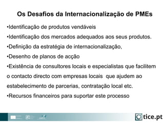 •Identificação de produtos vendáveis
•Identificação dos mercados adequados aos seus produtos.
•Definição da estratégia de internacionalização,
•Desenho de planos de acção
•Existência de consultores locais e especialistas que facilitem
o contacto directo com empresas locais que ajudem ao
estabelecimento de parcerias, contratação local etc.
•Recursos financeiros para suportar este processo
Os Desafios da Internacionalização de PMEs
 