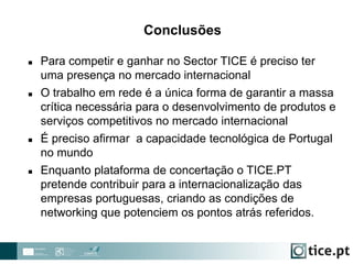  Para competir e ganhar no Sector TICE é preciso ter
uma presença no mercado internacional
 O trabalho em rede é a única forma de garantir a massa
crítica necessária para o desenvolvimento de produtos e
serviços competitivos no mercado internacional
 É preciso afirmar a capacidade tecnológica de Portugal
no mundo
 Enquanto plataforma de concertação o TICE.PT
pretende contribuir para a internacionalização das
empresas portuguesas, criando as condições de
networking que potenciem os pontos atrás referidos.
Conclusões
 