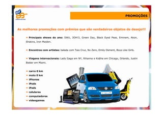 PROMOÇÕES



As melhores promoções com prêmios que são verdadeiros objetos de desejo!!!

      Principais shows do ano: SWU, 3OH!3, Green Day, Black Eyed Peas, Eminem, Akon,
    Shakira, Iron Maiden.


      Encontros com artistas: balada com Taio Cruz, Nx Zero, Emily Osment, Boys Like Girls.


      Viagens internacionais: Lady Gaga em NY, Rihanna e Ke$ha em Chicago, Orlando, Justin
    Bieber em Miami.


      carro 0 km
      moto 0 km
      iPhones
      iPods
      iPads
      celulares
      computadores
      videogames
 