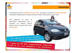 PROMOÇÕES


A promoção fez parte da campanha “Eu sigo a 89”, que abraça o conceito da interatividade total,
entendendo e fazendo parte do cotidiano do jovem inserido massivamente no meio virtual.



Uma    plataforma      de     game       foi
desenvolvida    especialmente     para    a
promoção,      que   distribuiu   diversos
prêmios, além do grande prêmio final:
um Fox 0 Km.
 