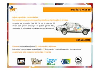 PEDÁGIO FAST 89


Ações especiais e customizadas

Carro adesivado, promotores uniformizados e distribuição de brindes.

A equipe de promoção Fast 89 FM vai às ruas de SP
(locais com grande circulação do público jovem ABC),
abordando os ouvintes de forma descontraída e divertida.




                                                                                     JORNALISMO


Pioneira em jornalismo jovem // Informação e agilidade

Entrevistas com artistas e personalidades // Informações e curiosidades sobre entretenimento

COBERTURA DOS MAIS IMPORTANTES EVENTOS
 