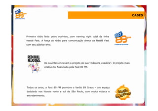 CASES




Primeira rádio feita pelos ouvintes, com naming right total da linha
Nestlé Fast. A força do rádio para comunicação direta da Nestlé Fast
com seu público-alvo.




               Os ouvintes enviavam o projeto de sua “máquina voadora”. O projeto mais
               criativo foi financiado pela Fast 89 FM.




Todos os anos, a Fast 89 FM promove o Verão 89 Graus – um espaço
badalado nos litorais norte e sul de São Paulo, com muita música e
entretenimento.
 