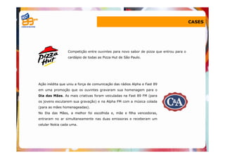 CASES




                 Competição entre ouvintes para novo sabor de pizza que entrou para o
                 cardápio de todas as Pizza Hut de São Paulo.




Ação inédita que uniu a força de comunicação das rádios Alpha e Fast 89
em uma promoção que os ouvintes gravaram sua homenagem para o
Dia das Mães. As mais criativas foram veiculadas na Fast 89 FM (para
os jovens escutarem sua gravação) e na Alpha FM com a música colada
(para as mães homenageadas).
No Dia das Mães, a melhor foi escolhida e, mãe e filha vencedoras,
entraram no ar simultaneamente nas duas emissoras e receberam um
celular Nokia cada uma.
 