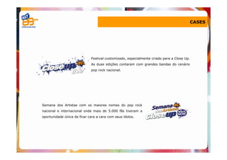 CASES




                             Festival customizado, especialmente criado para a Close Up.
                             As duas edições contaram com grandes bandas do cenário
                             pop rock nacional.




Semana dos Artistas com os maiores nomes do pop rock
nacional e internacional onde mais de 5.000 fãs tiveram a
oportunidade única de ficar cara a cara com seus ídolos.
 