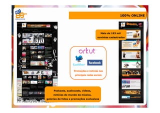 100% ONLINE




                                            Mais de 193 mil
                                         ouvintes cadastrados




                    Promoções e notícias nas
                     principais redes sociais




     Podcasts, audiocasts, vídeos,
     notícias do mundo da música,
galerias de fotos e promoções exclusivas
 