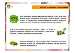 SUSTENTABILIDADE E CIDADANIA




                  Ações de plantio são realizadas para neutralizar a emissão de carbono gerada pelas
                  atividades da rádio, pilhas e baterias são recolhidas e todo o lixo separado e reciclado
                  em todos os departamentos e ainda estímulo para os funcionários utilizarem as
                  escadas, ao invés dos elevadores, para deslocamento entre os andares do GC2.




Atitude no ar: chamadas convidando e estimulando o público a se engajar em
campanhas e ações sociais; boletins com dicas sobre como ajudar o planeta, focando a
atenção para a questão da importância do aquecimento global.




                  Segurança nas estradas: em parceria com a DER, a 89 FM conscientiza os jovens da
                  importância em dirigir com responsabilidade nas estradas, além dos perigos de
                  combinação de bebida e direção.
 
