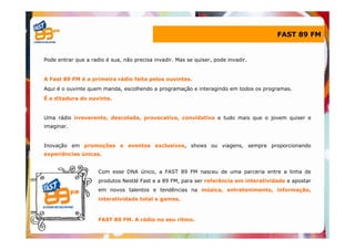 FAST 89 FM


Pode entrar que a radio é sua, não precisa invadir. Mas se quiser, pode invadir.


A Fast 89 FM é a primeira rádio feita pelos ouvintes.
Aqui é o ouvinte quem manda, escolhendo a programação e interagindo em todos os programas.
É a ditadura do ouvinte.


Uma rádio irreverente, descolada, provocativa, convidativa e tudo mais que o jovem quiser e
imaginar.


Inovação em promoções e eventos exclusivos, shows ou viagens, sempre proporcionando
experiências únicas.


                     Com esse DNA único, a FAST 89 FM nasceu de uma parceria entre a linha de
                     produtos Nestlé Fast e a 89 FM, para ser referência em interatividade e apostar
                     em novos talentos e tendências na música, entretenimento, informação,
                     interatividade total e games.



                     FAST 89 FM. A rádio no seu ritmo.
 