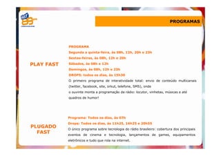 PROGRAMAS




            PROGRAMA
            Segunda a quinta-feira, às 08h, 12h, 20h e 23h
            Sextas-feiras, às 08h, 12h e 20h

PLAY FAST   Sábados, às 08h e 12h
            Domingos, às 08h, 12h e 23h
            DROPS: todos os dias, às 15h30
            O primeiro programa de interatividade total: envio de conteúdo multicanais
            (twitter, facebook, site, orkut, telefone, SMS), onde
            o ouvinte monta a programação da rádio: locutor, vinhetas, músicas e até
            quadros de humor!




            Programa: Todos os dias, às 07h
            Drops: Todos os dias, às 11h25, 16h25 e 20h55
PLUGADO     O único programa sobre tecnologia do rádio brasileiro: cobertura dos principais
  FAST      eventos de cinema e tecnologia, lançamentos de games, equipamentos
            eletrônicos e tudo que rola na internet.
 