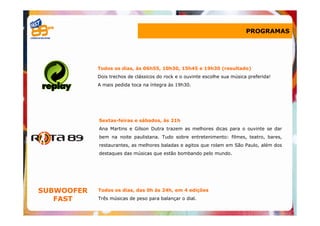 PROGRAMAS




            Todos os dias, às 06h55, 10h30, 15h45 e 19h30 (resultado)
            Dois trechos de clássicos do rock e o ouvinte escolhe sua música preferida!
            A mais pedida toca na íntegra às 19h30.




            Sextas-feiras e sábados, às 21h
            Ana Martins e Gilson Dutra trazem as melhores dicas para o ouvinte se dar
            bem na noite paulistana. Tudo sobre entretenimento: filmes, teatro, bares,
            restaurantes, as melhores baladas e agitos que rolam em São Paulo, além dos
            destaques das músicas que estão bombando pelo mundo.




SUBWOOFER   Todos os dias, das 0h às 24h, em 4 edições

   FAST     Três músicas de peso para balançar o dial.
 