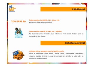 PROGRAMAS




              Todos os dias, às 08h30, 11h, 16h e 19h
TOP FAST 89   As 05 mais balas da programação.




              Todos os dias, das 0h às 24h, em 7 edições
              As “tuitadas” mais divertidas que entram na rede social Twitter, com os
              comentários dos Manos.




                                                              PROGRAMA ONLINE



              Quintas-feiras, somente no site fast89.com.br
              Dicas e entrevistas sobre moda, beleza, estilo, curiosidades, bem-estar,
              viagens, teatros, cinema, música, entrevistas com artistas e tudo sobre o
              mundo do entretenimento.
 