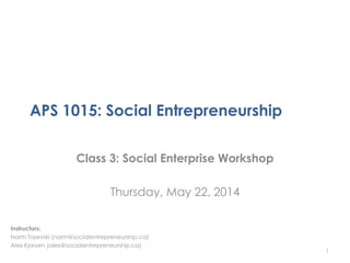 APS 1015: Social Entrepreneurship
Class 3: Social Enterprise Workshop
Thursday, May 22, 2014
1
Instructors:
Norm Tasevski (norm@socialentrepreneurship.ca)
Alex Kjorven (alex@socialentrepreneurship.ca)
 