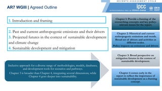1. Introduction and framing
Inclusive approach for a diverse range of methodologies, models, databases,
and development tools for scenarios and pathways.
Chapter 3 is broader than Chapter 4, integrating several dimensions, while
Chapter 4 goes deeper into sustainability.
2. Past and current anthropogenic emissions and their drivers
3. Projected futures in the context of sustainable development
and climate change
4. Sustainable development and mitigation
AR7 WGIII | Agreed Outline
Chapter 2: Historical and current
anthropogenic emissions and trends.
Broad set of drivers and activities at
different scales.
Policy impacts on emissions and drivers
Chapter 1: Provide a framing of the
overarching concepts and key policy-
relevant issues for the report.
Chapter 3: Broad perspective on
mitigation futures in the context of
sustainable development.
Chapter 4 comes early in the
report to reflect the importance of
sustainable development as a framing
concept.
 