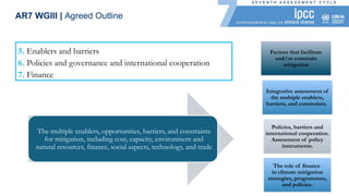 5. Enablers and barriers
6. Policies and governance and international cooperation
7. Finance
The multiple enablers, opportunities, barriers, and constraints
for mitigation, including cost, capacity, environment and
natural resources, finance, social aspects, technology, and trade
AR7 WGIII | Agreed Outline
Factors that facilitate
and/or constrain
mitigation
Integrative assessment of
the multiple enablers,
barriers, and constraints.
Policies, barriers and
international cooperation.
Assessment of policy
instruments.
The role of finance
in climate mitigation
strategies, programmes,
and policies.
 