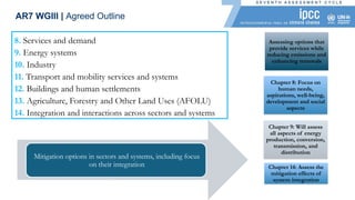 8. Services and demand
9. Energy systems
10. Industry
11. Transport and mobility services and systems
12. Buildings and human settlements
13. Agriculture, Forestry and Other Land Uses (AFOLU)
14. Integration and interactions across sectors and systems
Assessing options that
provide services while
reducing emissions and
enhancing removals
Chapter 8: Focus on
human needs,
aspirations, well-being,
development and social
aspects
Chapter 9: Will assess
all aspects of energy
production, conversion,
transmission, and
distribution
Chapter 14: Assess the
mitigation effects of
system integration
Mitigation options in sectors and systems, including focus
on their integration
AR7 WGIII | Agreed Outline
 