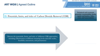 Technical and economic
potential, sustainability limits,
equity and justice, risks,
costs, and uncertainties
Explore the minimum levels
of residual emissions
achievable in different climate
development futures
Geophysical, environmental-
ecological, technological,
economic, institutional, and
sociocultural dimensions
Effectiveness of CDR
approaches before, during,
and after a period of
overshoot
15. Potentials, limits, and risks of Carbon Dioxide Removal (CDR)
Discuss the potentials, limits, and risks of different CDR approaches,
including effectiveness at different warming levels and time scales,
feasibility assessment, and permanence
AR7 WGIII | Agreed Outline
 