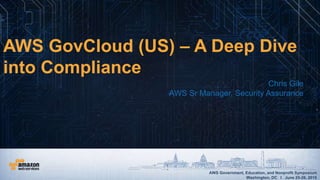 AWS Government, Education, and Nonprofit Symposium
Washington, DC I June 25-26, 2015
AWS Government, Education, and Nonprofit Symposium
Washington, DC I June 25-26, 2015
AWS GovCloud (US) – A Deep Dive
into Compliance
Chris Gile
AWS Sr Manager, Security Assurance
 