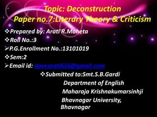 Topic: Deconstruction
Paper no.7:Literary Theory & Criticism
Prepared by: Arati R.Maheta
Roll No.:3
P.G.Enrollment No.:13101019
Sem:2
Email id: davearati656@gmail.com
Submitted to:Smt.S.B.Gardi
Department of English
Maharaja Krishnakumarsinhji
Bhavnagar University,
Bhavnagar
 