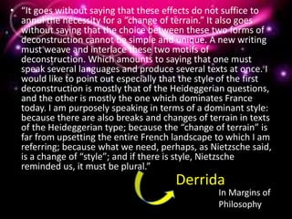 • “It goes without saying that these effects do not suffice to
annul the necessity for a “change of terrain.” It also goes
without saying that the choice between these two forms of
deconstruction cannot be simple and unique. A new writing
must weave and interlace these two motifs of
deconstruction. Which amounts to saying that one must
speak several languages and produce several texts at once. I
would like to point out especially that the style of the first
deconstruction is mostly that of the Heideggerian questions,
and the other is mostly the one which dominates France
today. I am purposely speaking in terms of a dominant style:
because there are also breaks and changes of terrain in texts
of the Heideggerian type; because the “change of terrain” is
far from upsetting the entire French landscape to which I am
referring; because what we need, perhaps, as Nietzsche said,
is a change of “style”; and if there is style, Nietzsche
reminded us, it must be plural.”
Derrida
In Margins of
Philosophy
 