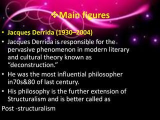 Main figures
• Jacques Derrida (1930–2004)
• Jacques Derrida is responsible for the
pervasive phenomenon in modern literary
and cultural theory known as
“deconstruction.”
• He was the most influential philosopher
in70s&80 of last century.
• His philosophy is the further extension of
Structuralism and is better called as
Post -structuralism
 