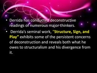 • Derrida has conducted deconstructive
readings of numerous major thinkers.
• Derrida’s seminal work, “Structure, Sign, and
Play” exhibits some of the persistent concerns
of deconstruction and reveals both what he
owes to structuralism and his divergence from
it.
 