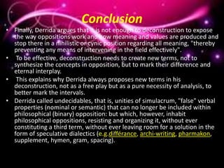 Conclusion
• Finally, Derrida argues that it is not enough to deconstruction to expose
the way oppositions work and how meaning and values are produced and
stop there in a nihilistic or cynic position regarding all meaning, "thereby
preventing any means of intervening in the field effectively".
• To be effective, deconstruction needs to create new terms, not to
synthesize the concepts in opposition, but to mark their difference and
eternal interplay.
• This explains why Derrida always proposes new terms in his
deconstruction, not as a free play but as a pure necessity of analysis, to
better mark the intervals.
• Derrida called undecidables, that is, unities of simulacrum, "false" verbal
properties (nominal or semantic) that can no longer be included within
philosophical (binary) opposition: but which, however, inhabit
philosophical oppositions, resisting and organizing it, without ever
constituting a third term, without ever leaving room for a solution in the
form of speculative dialectics (e.g.différance, archi-writing, pharmakon,
supplement, hymen, gram, spacing).
 