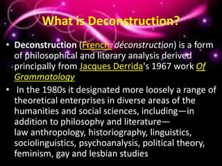 What is Deconstruction?
• Deconstruction (French: déconstruction) is a form
of philosophical and literary analysis derived
principally from Jacques Derrida's 1967 work Of
Grammatology
• In the 1980s it designated more loosely a range of
theoretical enterprises in diverse areas of the
humanities and social sciences, including—in
addition to philosophy and literature—
law anthropology, historiography, linguistics,
sociolinguistics, psychoanalysis, political theory,
feminism, gay and lesbian studies
 