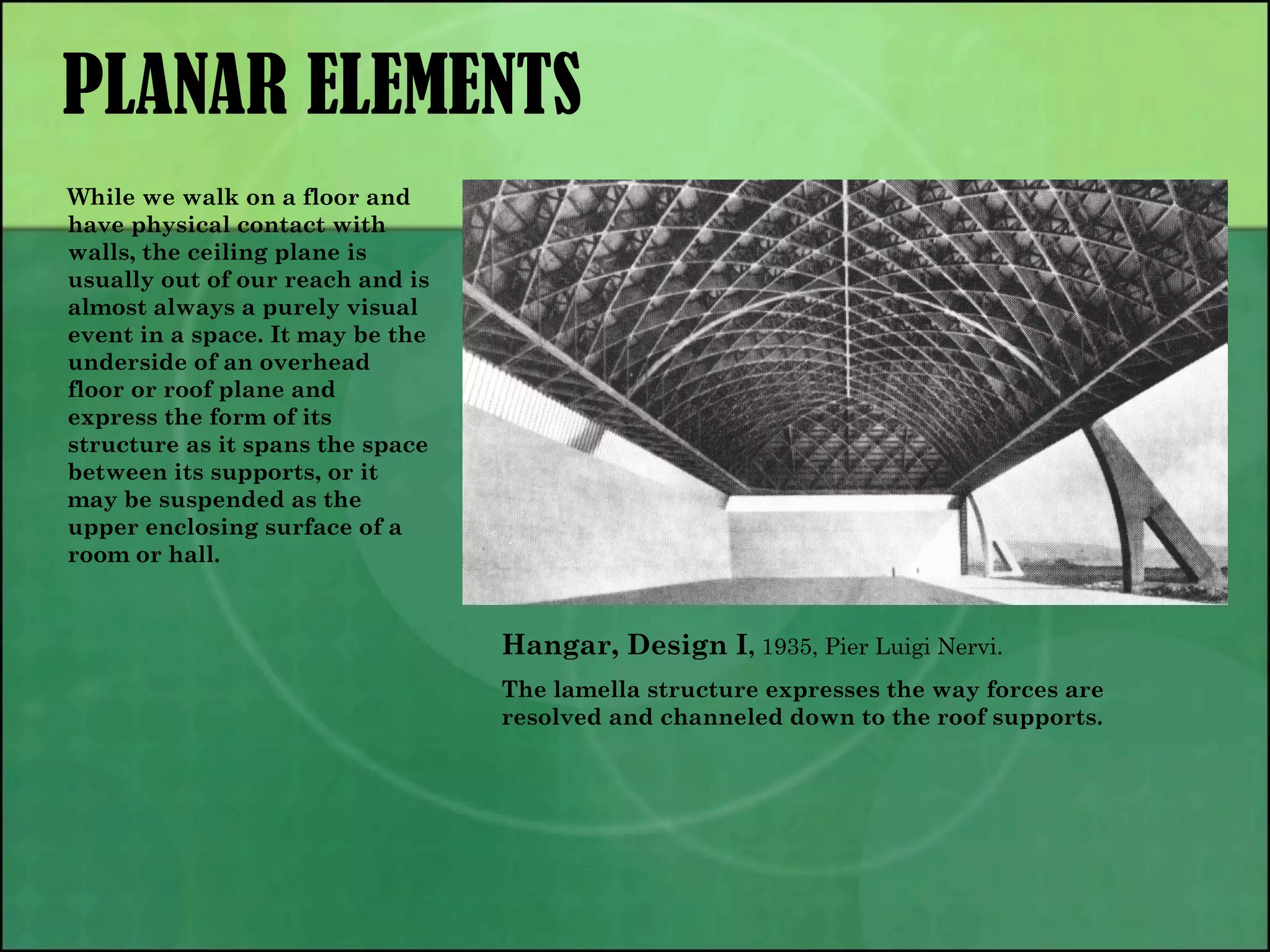 PLANAR ELEMENTS
Hangar, Design I, 1935, Pier Luigi Nervi.
The lamella structure expresses the way forces are
resolved and channeled down to the roof supports.
While we walk on a floor and
have physical contact with
walls, the ceiling plane is
usually out of our reach and is
almost always a purely visual
event in a space. It may be the
underside of an overhead
floor or roof plane and
express the form of its
structure as it spans the space
between its supports, or it
may be suspended as the
upper enclosing surface of a
room or hall.
 