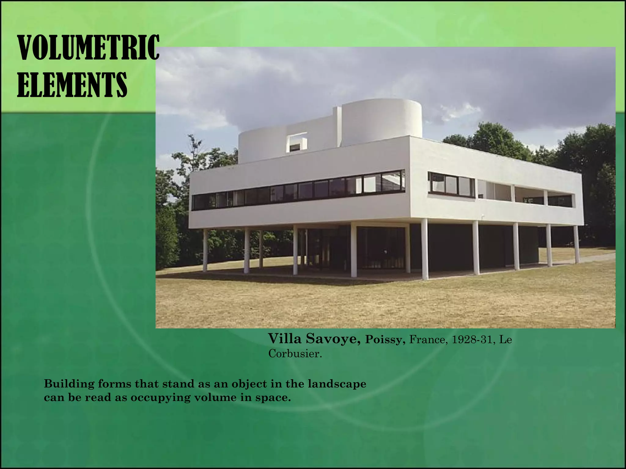 VOLUMETRIC
ELEMENTS
Villa Savoye, Poissy, France, 1928-31, Le
Corbusier.
Building forms that stand as an object in the landscape
can be read as occupying volume in space.
 