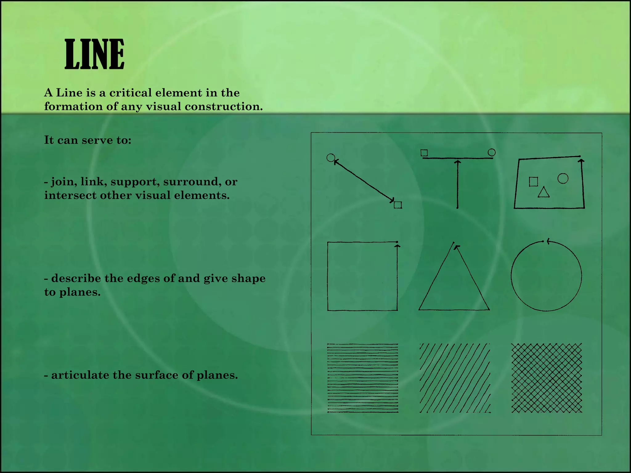 LINE
A Line is a critical element in the
formation of any visual construction.
It can serve to:
- join, link, support, surround, or
intersect other visual elements.
- describe the edges of and give shape
to planes.
- articulate the surface of planes.
 
