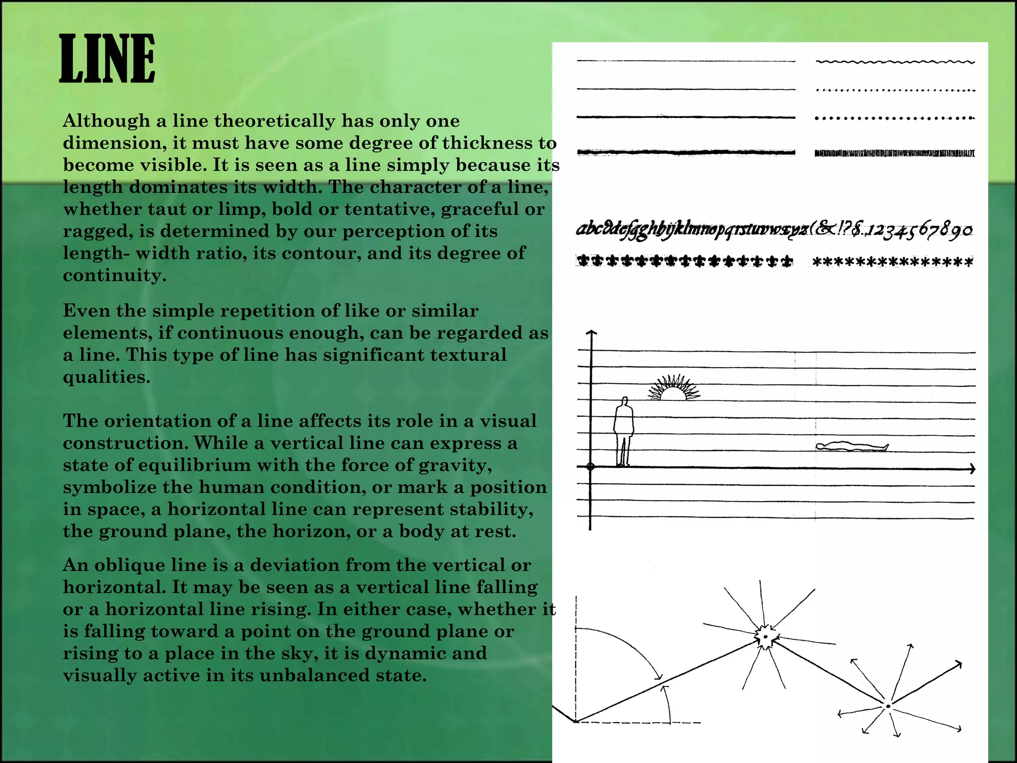 LINE
Although a line theoretically has only one
dimension, it must have some degree of thickness to
become visible. It is seen as a line simply because its
length dominates its width. The character of a line,
whether taut or limp, bold or tentative, graceful or
ragged, is determined by our perception of its
length- width ratio, its contour, and its degree of
continuity.
Even the simple repetition of like or similar
elements, if continuous enough, can be regarded as
a line. This type of line has significant textural
qualities.
The orientation of a line affects its role in a visual
construction. While a vertical line can express a
state of equilibrium with the force of gravity,
symbolize the human condition, or mark a position
in space, a horizontal line can represent stability,
the ground plane, the horizon, or a body at rest.
An oblique line is a deviation from the vertical or
horizontal. It may be seen as a vertical line falling
or a horizontal line rising. In either case, whether it
is falling toward a point on the ground plane or
rising to a place in the sky, it is dynamic and
visually active in its unbalanced state.
 