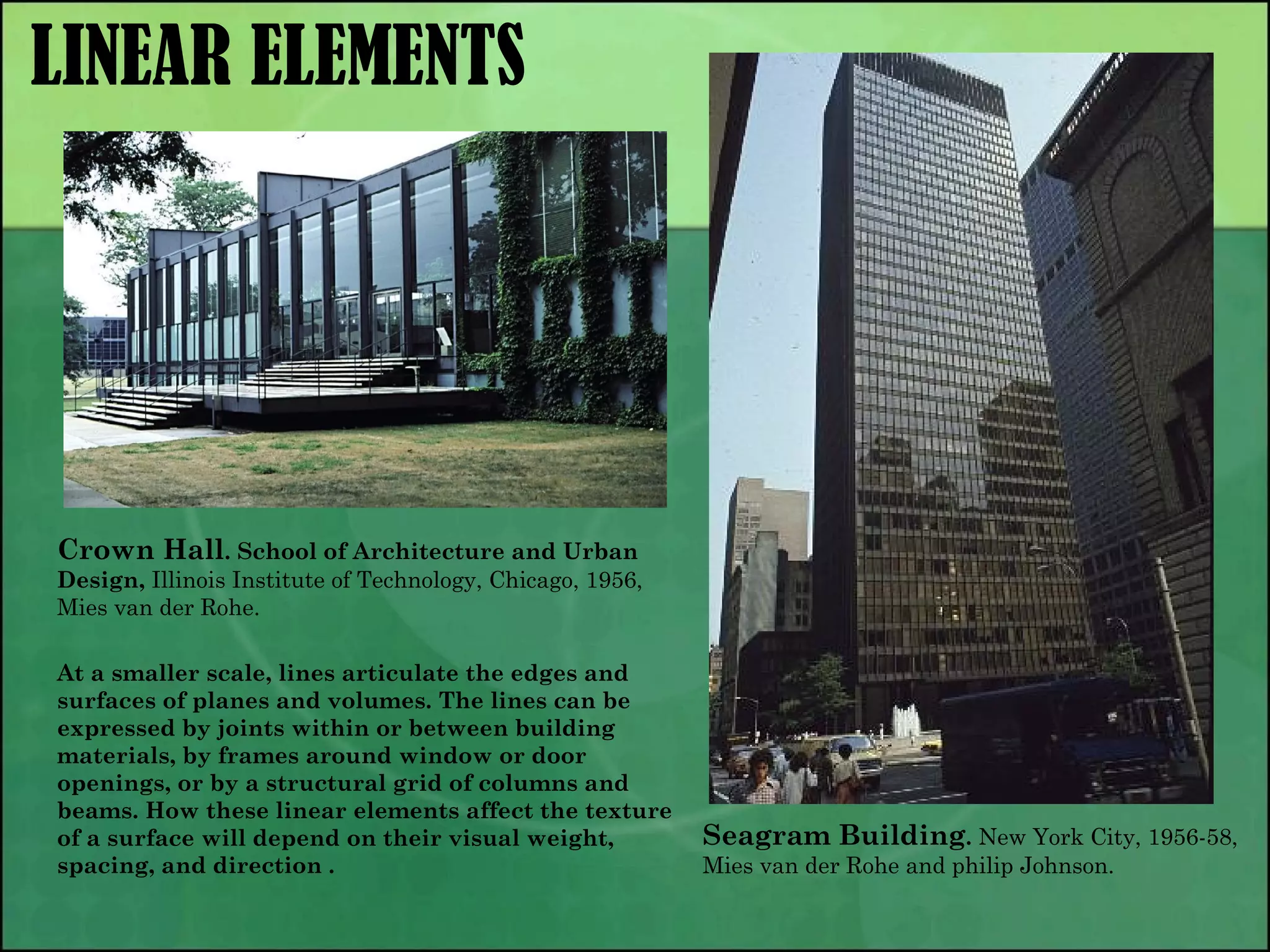 LINEAR ELEMENTS
Crown Hall. School of Architecture and Urban
Design, Illinois Institute of Technology, Chicago, 1956,
Mies van der Rohe.
Seagram Building. New York City, 1956-58,
Mies van der Rohe and philip Johnson.
At a smaller scale, lines articulate the edges and
surfaces of planes and volumes. The lines can be
expressed by joints within or between building
materials, by frames around window or door
openings, or by a structural grid of columns and
beams. How these linear elements affect the texture
of a surface will depend on their visual weight,
spacing, and direction .
 