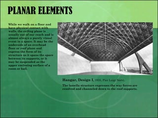 PLANAR ELEMENTS
Hangar, Design I, 1935, Pier Luigi Nervi.
The lamella structure expresses the way forces are
resolved and channeled down to the roof supports.
While we walk on a floor and
have physical contact with
walls, the ceiling plane is
usually out of our reach and is
almost always a purely visual
event in a space. It may be the
underside of an overhead
floor or roof plane and
express the form of its
structure as it spans the space
between its supports, or it
may be suspended as the
upper enclosing surface of a
room or hall.
 