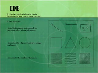 LINE
A Line is a critical element in the
formation of any visual construction.
It can serve to:
- join, link, support, surround, or
intersect other visual elements.
- describe the edges of and give shape
to planes.
- articulate the surface of planes.
 