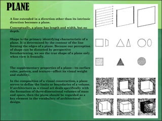 PLANE
A line extended in a direction other than its intrinsic
direction becomes a plane.
Conceptually, a plane has length and width, but no
depth.
Shape is the primary identifying characteristic of a
plane. It is determined by the contour of the line
forming the edges of a plane. Because our perception
of shape can be distorted by perspective
foreshortening, we see the true shape of a plane only
when view it frontally.
The supplementary properties of a plane—its surface
color, pattern, and texture—affect its visual weight
and stability.
In the composition of a visual construction, a plane
serves to define the limits or boundaries of a volume.
If architecture as a visual art deals specifically with
the formation of three-dimensional volumes of mass
and space, then the plane should be regarded as a
key element in the vocabulary of architectural
design.
 