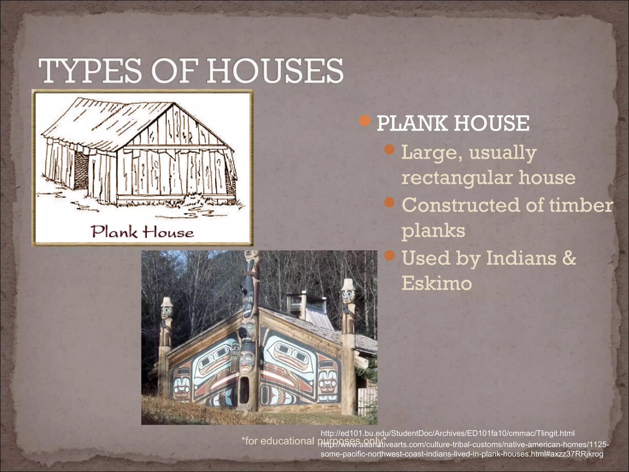 PLANK HOUSE
Large, usually
rectangular house
Constructed of timber
planks
Used by Indians &
Eskimo
http://www.aaanativearts.com/culture-tribal-customs/native-american-homes/1125-
some-pacific-northwest-coast-indians-lived-in-plank-houses.html#axzz37RRjkrog
http://ed101.bu.edu/StudentDoc/Archives/ED101fa10/cmmac/Tlingit.html
*for educational purposes only*
 