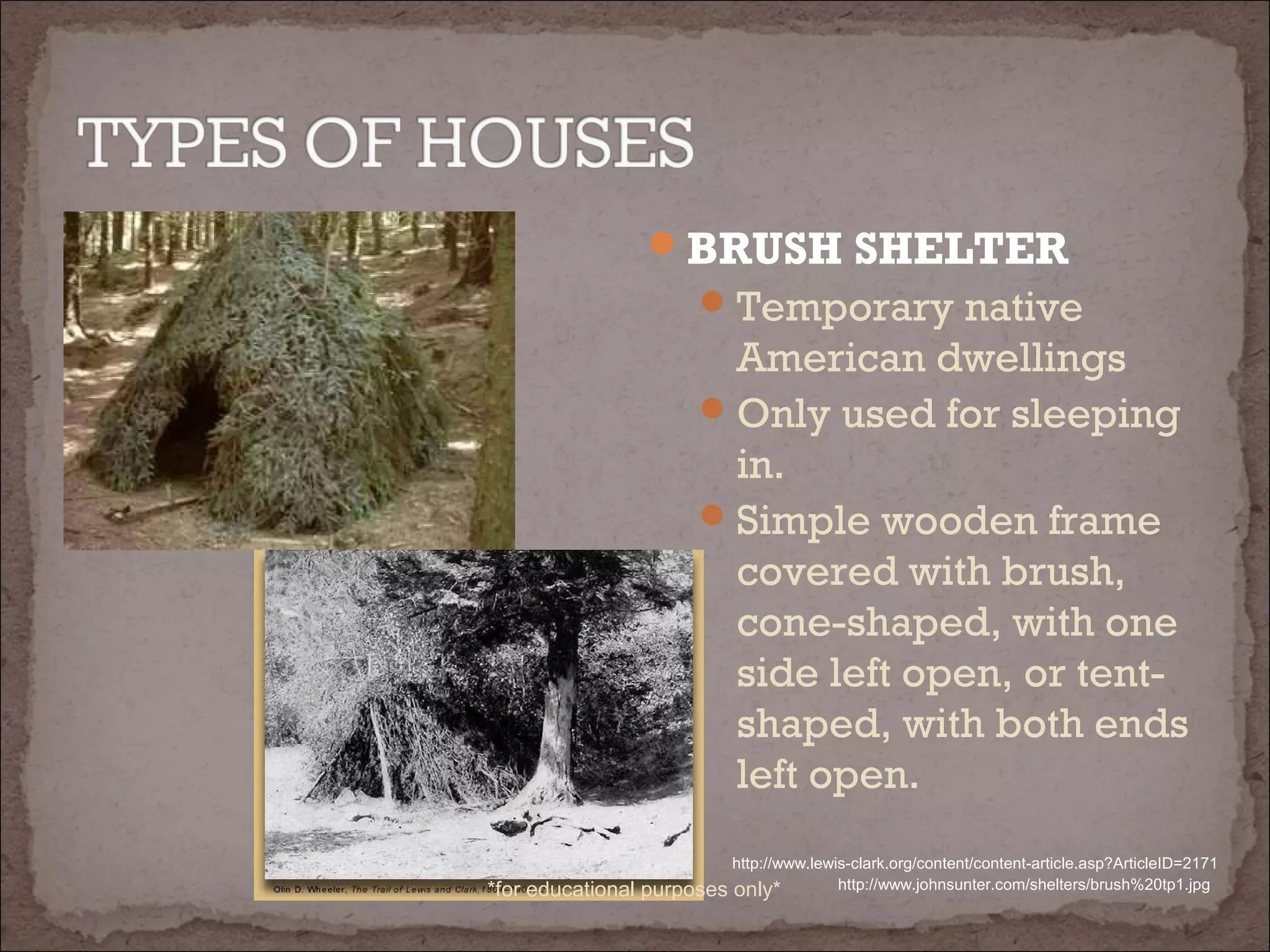 BRUSH SHELTER
Temporary native
American dwellings
Only used for sleeping
in.
Simple wooden frame
covered with brush,
cone-shaped, with one
side left open, or tent-
shaped, with both ends
left open.
http://www.johnsunter.com/shelters/brush%20tp1.jpg
http://www.lewis-clark.org/content/content-article.asp?ArticleID=2171
*for educational purposes only*
 