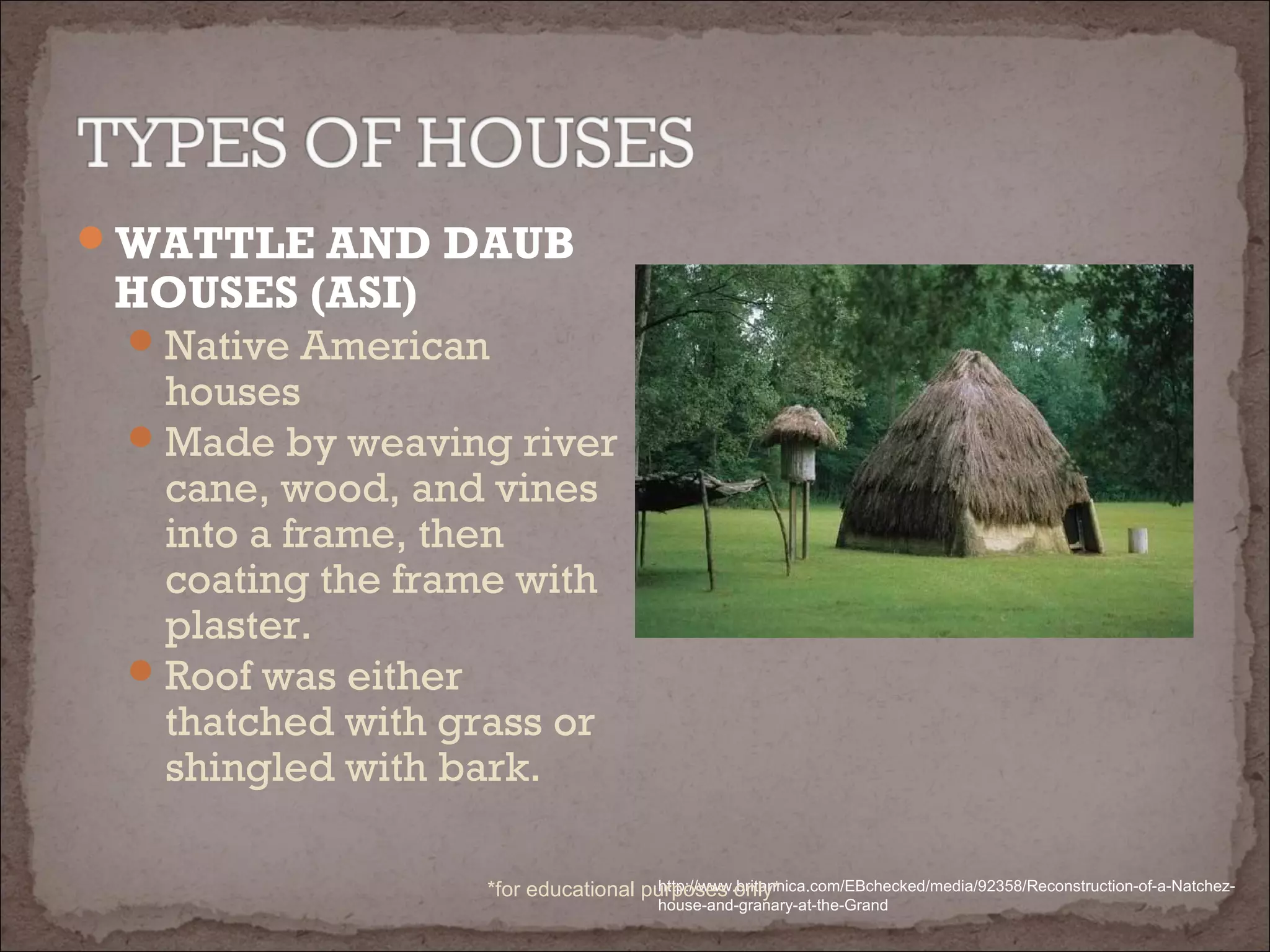 WATTLE AND DAUB
HOUSES (ASI)
Native American
houses
Made by weaving river
cane, wood, and vines
into a frame, then
coating the frame with
plaster.
Roof was either
thatched with grass or
shingled with bark.
http://www.britannica.com/EBchecked/media/92358/Reconstruction-of-a-Natchez-
house-and-granary-at-the-Grand
*for educational purposes only*
 