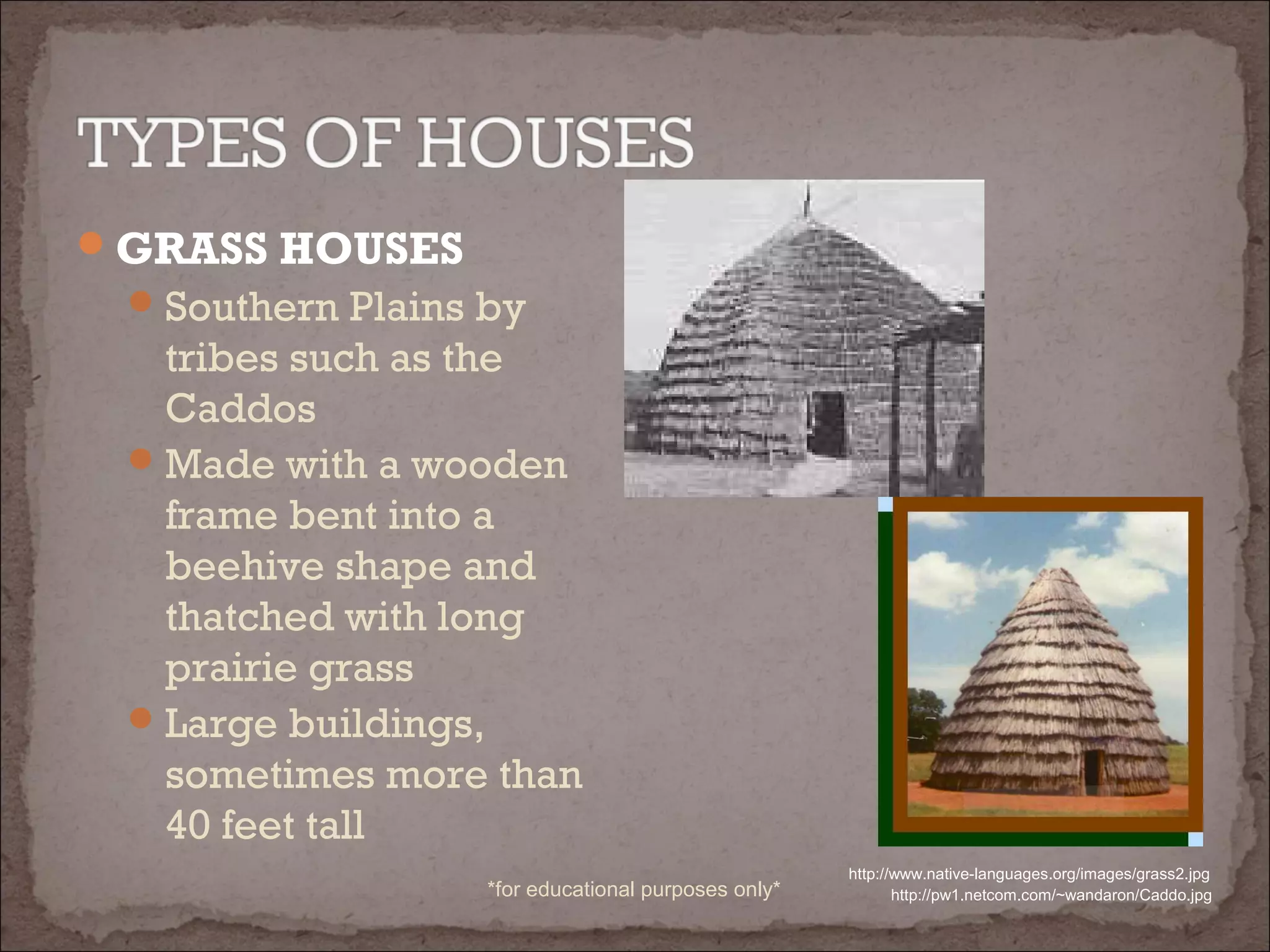 GRASS HOUSES
Southern Plains by
tribes such as the
Caddos
Made with a wooden
frame bent into a
beehive shape and
thatched with long
prairie grass
Large buildings,
sometimes more than
40 feet tall
http://www.native-languages.org/images/grass2.jpg
http://pw1.netcom.com/~wandaron/Caddo.jpg*for educational purposes only*
 