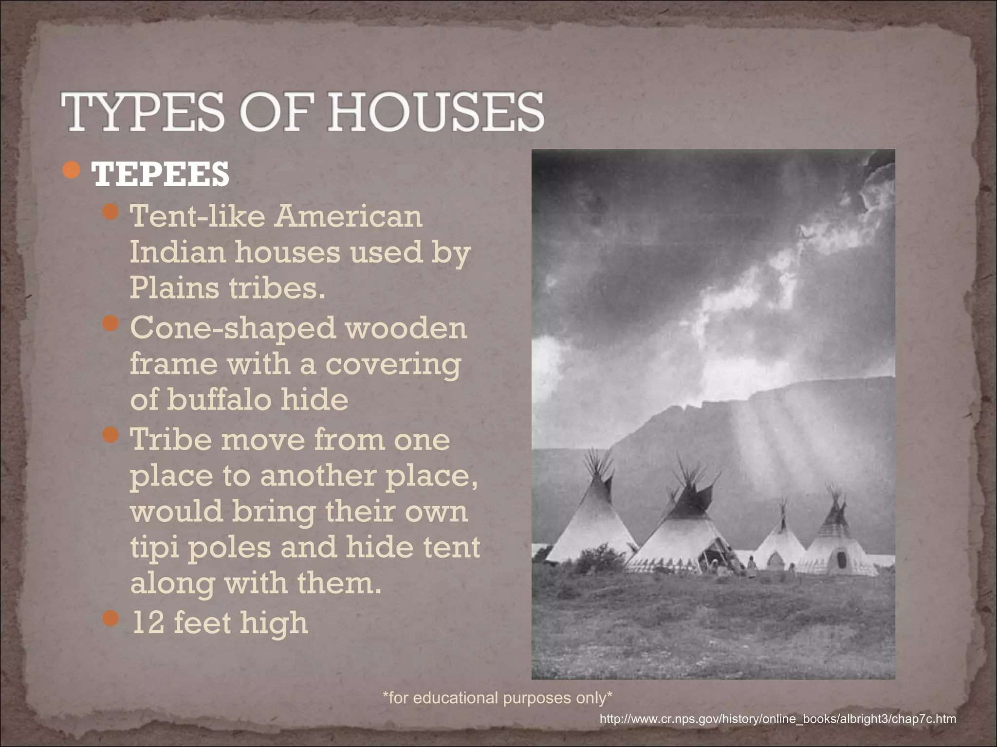 TEPEES
Tent-like American
Indian houses used by
Plains tribes.
Cone-shaped wooden
frame with a covering
of buffalo hide
Tribe move from one
place to another place,
would bring their own
tipi poles and hide tent
along with them.
12 feet high
http://www.cr.nps.gov/history/online_books/albright3/chap7c.htm
*for educational purposes only*
 
