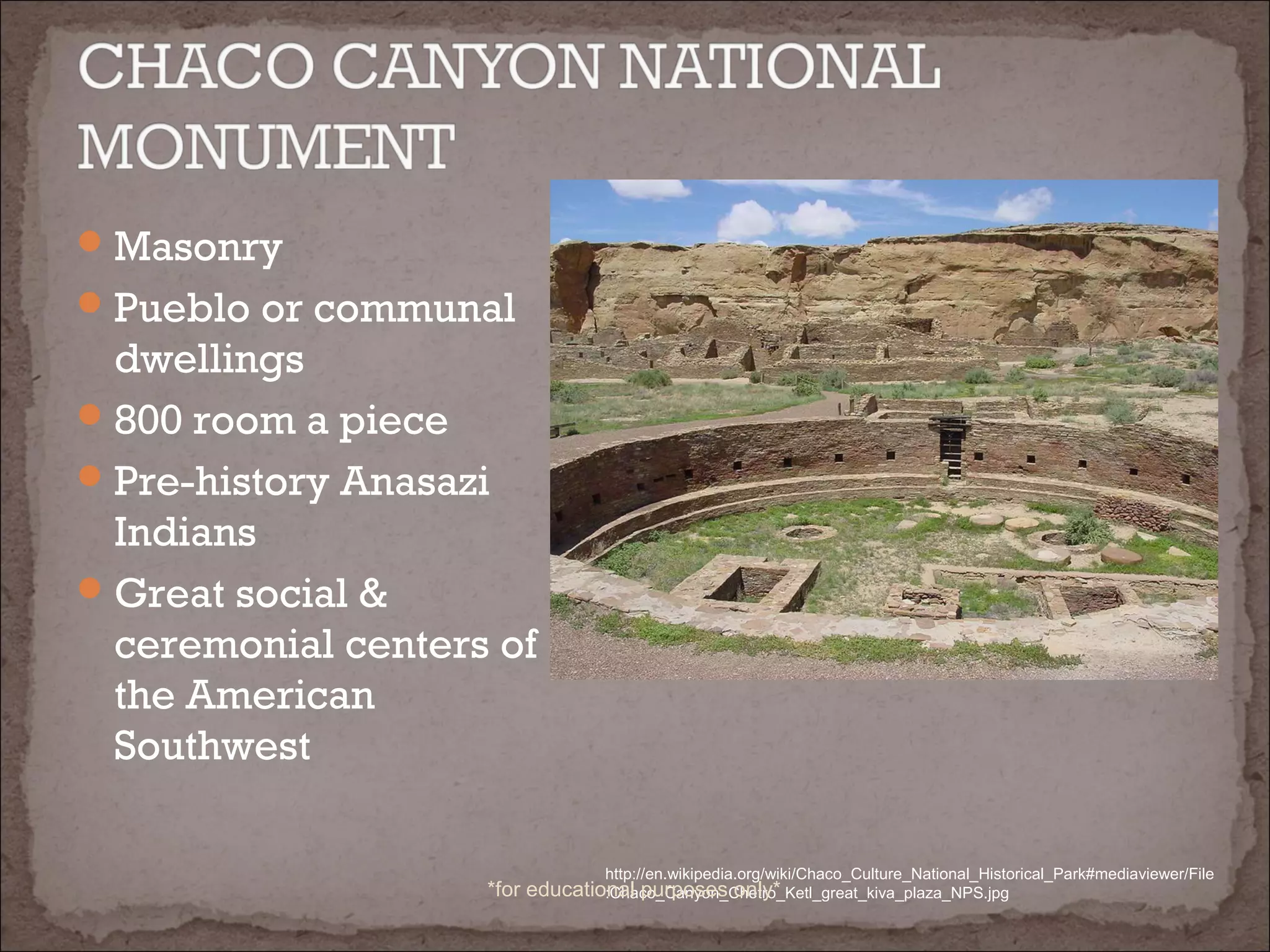 Masonry
Pueblo or communal
dwellings
800 room a piece
Pre-history Anasazi
Indians
Great social &
ceremonial centers of
the American
Southwest
http://en.wikipedia.org/wiki/Chaco_Culture_National_Historical_Park#mediaviewer/File
:Chaco_Canyon_Chetro_Ketl_great_kiva_plaza_NPS.jpg*for educational purposes only*
 