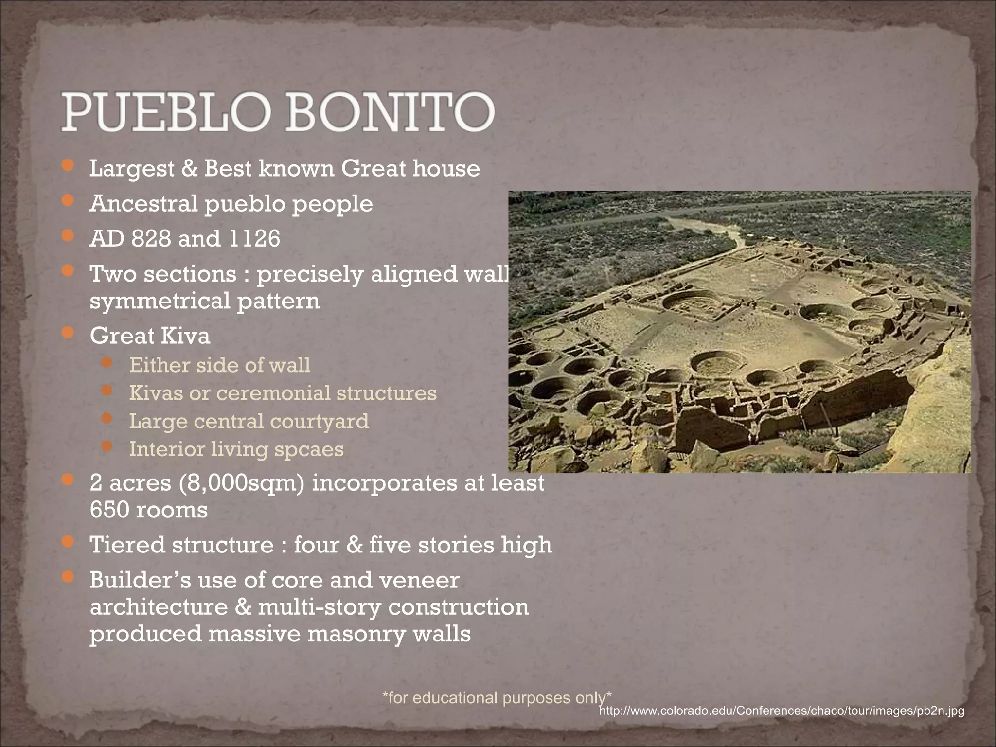  Largest & Best known Great house
 Ancestral pueblo people
 AD 828 and 1126
 Two sections : precisely aligned wall,
symmetrical pattern
 Great Kiva
 Either side of wall
 Kivas or ceremonial structures
 Large central courtyard
 Interior living spcaes
 2 acres (8,000sqm) incorporates at least
650 rooms
 Tiered structure : four & five stories high
 Builder’s use of core and veneer
architecture & multi-story construction
produced massive masonry walls
http://www.colorado.edu/Conferences/chaco/tour/images/pb2n.jpg
*for educational purposes only*
 