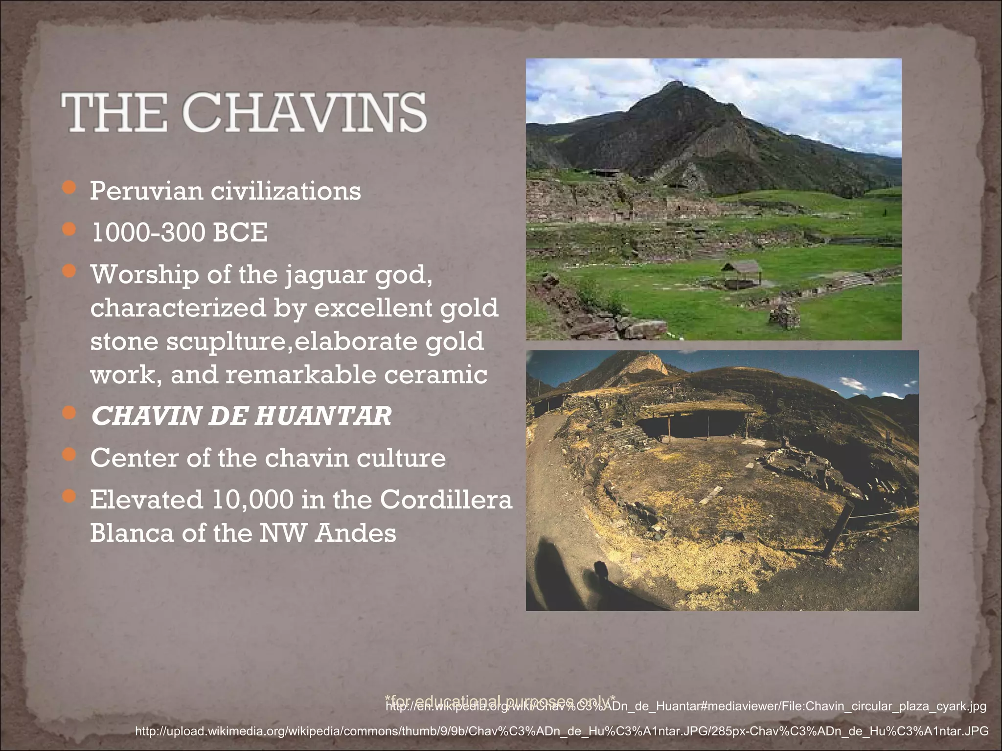  Peruvian civilizations
 1000-300 BCE
 Worship of the jaguar god,
characterized by excellent gold
stone scuplture,elaborate gold
work, and remarkable ceramic
 CHAVIN DE HUANTAR
 Center of the chavin culture
 Elevated 10,000 in the Cordillera
Blanca of the NW Andes
http://upload.wikimedia.org/wikipedia/commons/thumb/9/9b/Chav%C3%ADn_de_Hu%C3%A1ntar.JPG/285px-Chav%C3%ADn_de_Hu%C3%A1ntar.JPG
http://en.wikipedia.org/wiki/Chav%C3%ADn_de_Huantar#mediaviewer/File:Chavin_circular_plaza_cyark.jpg*for educational purposes only*
 