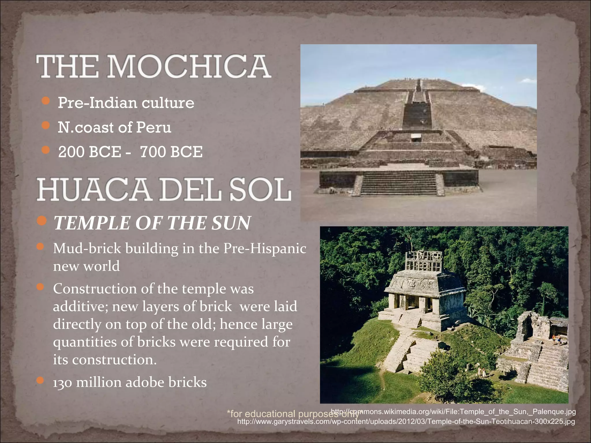  Pre-Indian culture
 N.coast of Peru
 200 BCE - 700 BCE
TEMPLE OF THE SUN
 Mud-brick building in the Pre-Hispanic
new world
 Construction of the temple was
additive; new layers of brick were laid
directly on top of the old; hence large
quantities of bricks were required for
its construction.
 130 million adobe bricks
http://www.garystravels.com/wp-content/uploads/2012/03/Temple-of-the-Sun-Teotihuacan-300x225.jpg
http://commons.wikimedia.org/wiki/File:Temple_of_the_Sun,_Palenque.jpg*for educational purposes only*
 