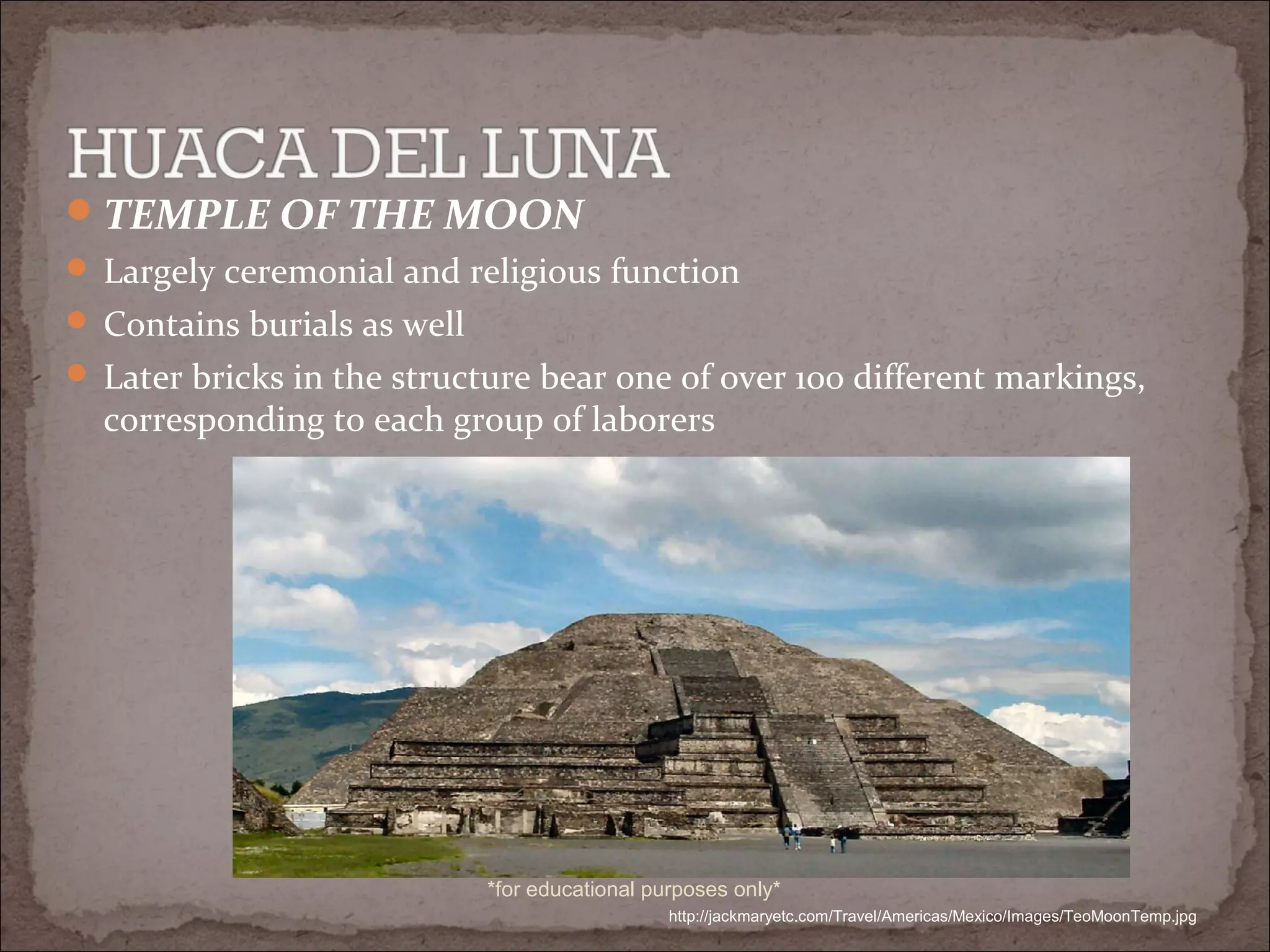 TEMPLE OF THE MOON
 Largely ceremonial and religious function
 Contains burials as well
 Later bricks in the structure bear one of over 100 different markings,
corresponding to each group of laborers
http://jackmaryetc.com/Travel/Americas/Mexico/Images/TeoMoonTemp.jpg
*for educational purposes only*
 