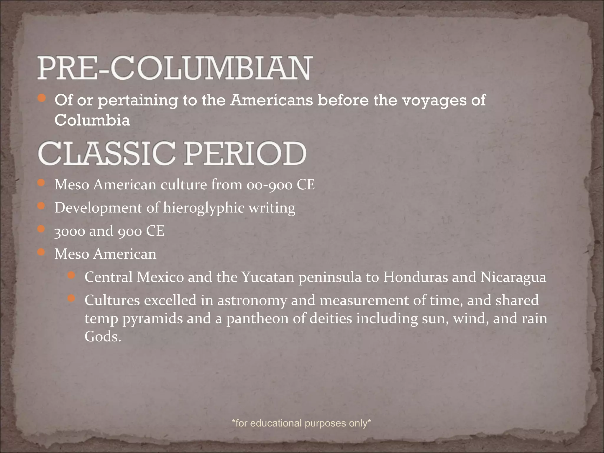  Of or pertaining to the Americans before the voyages of
Columbia
 Meso American culture from 00-900 CE
 Development of hieroglyphic writing
 3000 and 900 CE
 Meso American
 Central Mexico and the Yucatan peninsula to Honduras and Nicaragua
 Cultures excelled in astronomy and measurement of time, and shared
temp pyramids and a pantheon of deities including sun, wind, and rain
Gods.
*for educational purposes only*
 