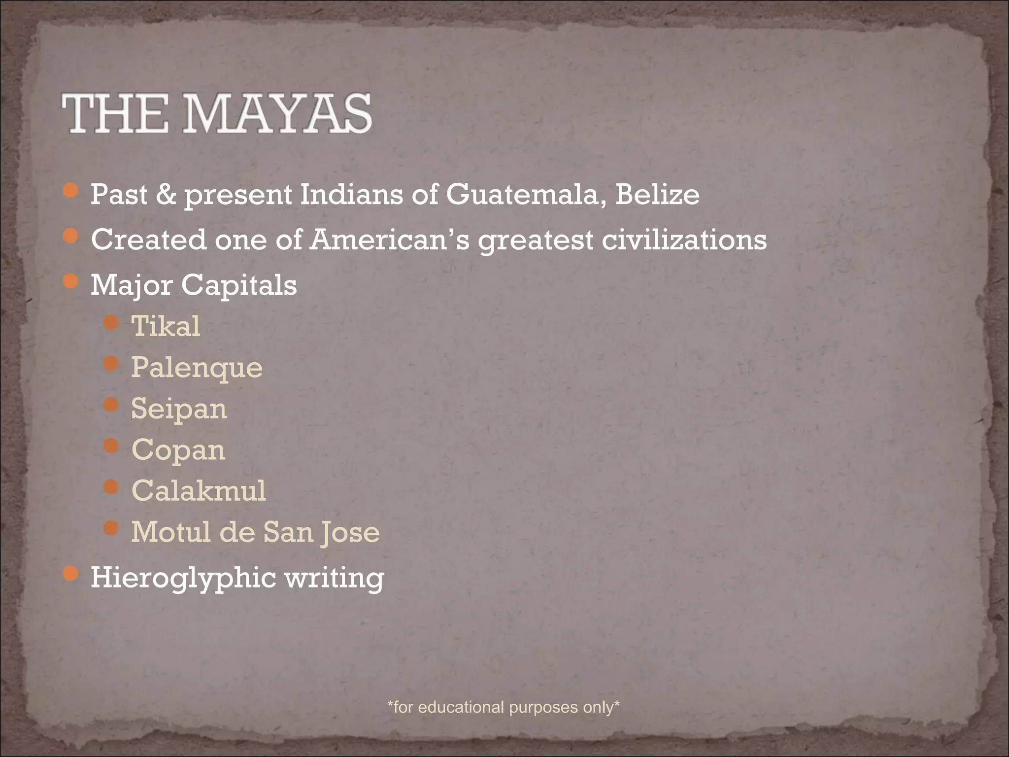 Past & present Indians of Guatemala, Belize
Created one of American’s greatest civilizations
Major Capitals
Tikal
Palenque
Seipan
Copan
Calakmul
Motul de San Jose
Hieroglyphic writing
*for educational purposes only*
 