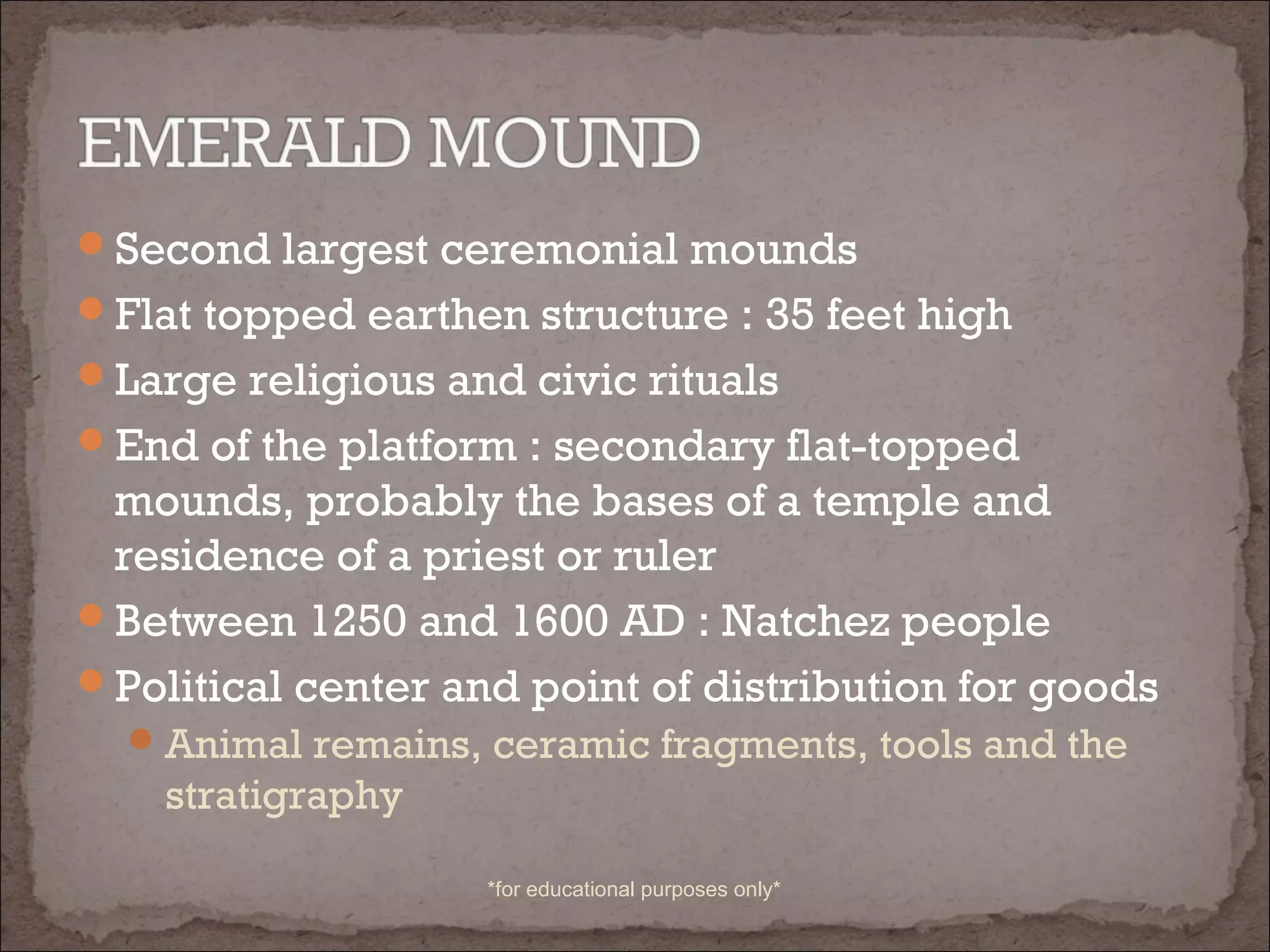 Second largest ceremonial mounds
Flat topped earthen structure : 35 feet high
Large religious and civic rituals
End of the platform : secondary flat-topped
mounds, probably the bases of a temple and
residence of a priest or ruler
Between 1250 and 1600 AD : Natchez people
Political center and point of distribution for goods
Animal remains, ceramic fragments, tools and the
stratigraphy
*for educational purposes only*
 