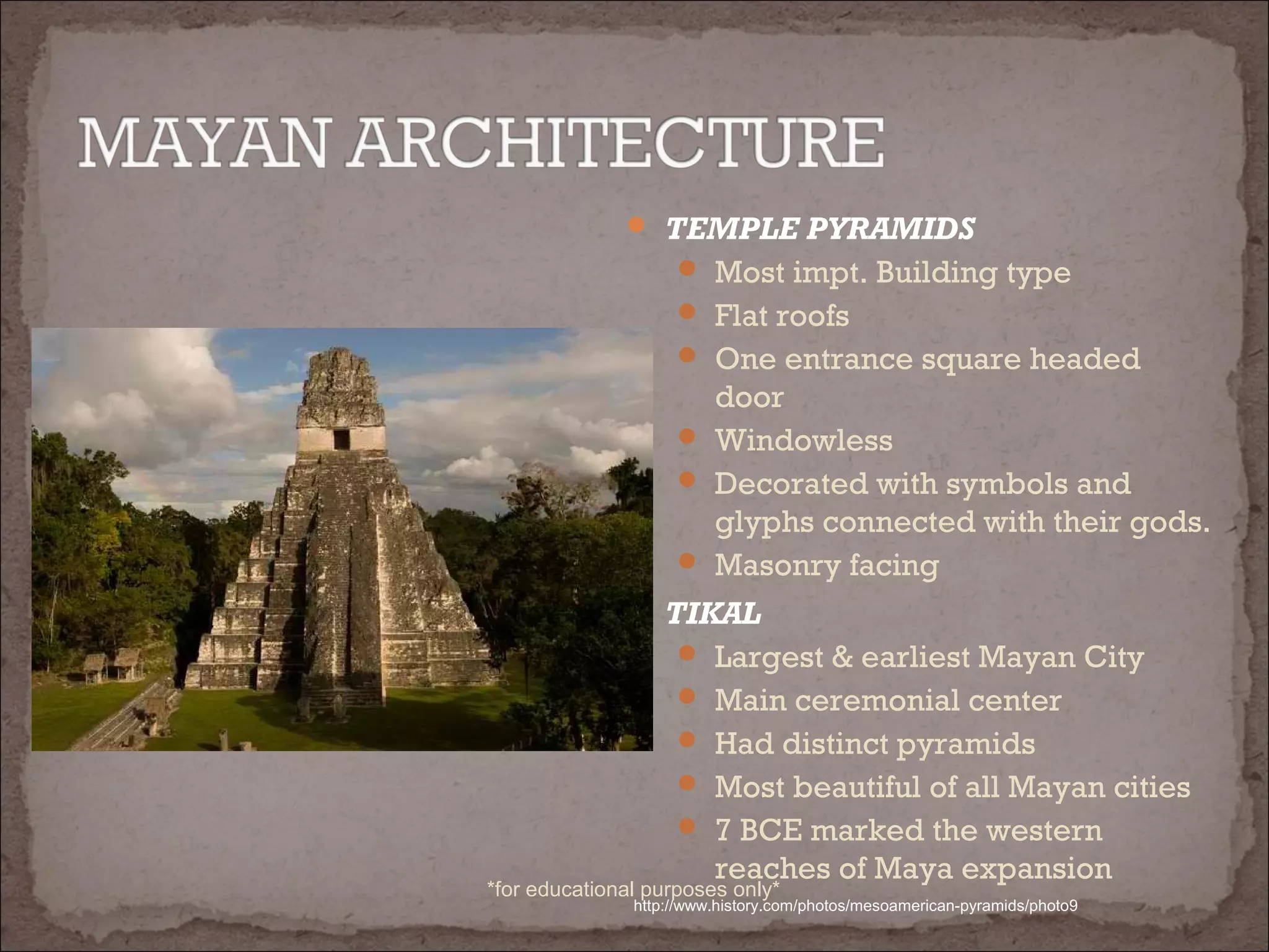  TEMPLE PYRAMIDS
 Most impt. Building type
 Flat roofs
 One entrance square headed
door
 Windowless
 Decorated with symbols and
glyphs connected with their gods.
 Masonry facing
 TIKAL
 Largest & earliest Mayan City
 Main ceremonial center
 Had distinct pyramids
 Most beautiful of all Mayan cities
 7 BCE marked the western
reaches of Maya expansion
http://www.history.com/photos/mesoamerican-pyramids/photo9
*for educational purposes only*
 