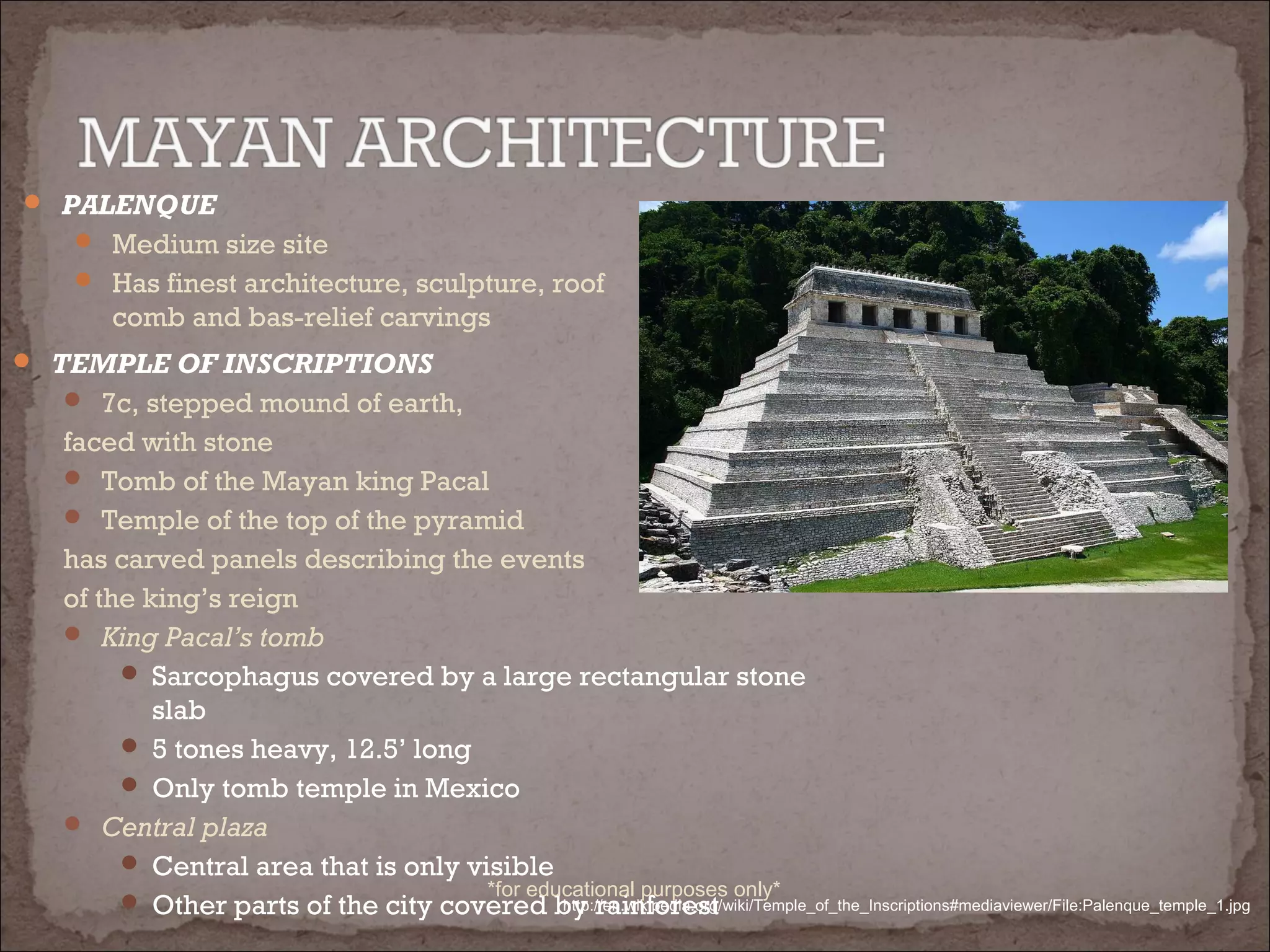  PALENQUE
 Medium size site
 Has finest architecture, sculpture, roof
comb and bas-relief carvings
 TEMPLE OF INSCRIPTIONS
 7c, stepped mound of earth,
faced with stone
 Tomb of the Mayan king Pacal
 Temple of the top of the pyramid
has carved panels describing the events
of the king’s reign
 King Pacal’s tomb
 Sarcophagus covered by a large rectangular stone
slab
 5 tones heavy, 12.5’ long
 Only tomb temple in Mexico
 Central plaza
 Central area that is only visible
 Other parts of the city covered by rainforesthttp://en.wikipedia.org/wiki/Temple_of_the_Inscriptions#mediaviewer/File:Palenque_temple_1.jpg
*for educational purposes only*
 